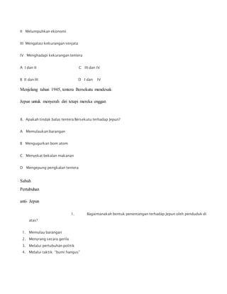 II Melumpuhkan ekonomi
III Mengatasi kekurangan senjata
IV Menghadapi kekurangan tentera
A I dan II C III dan IV
B II dan III D I dan IV
Menjelang tahun 1945, tentera Bersekutu mendesak
Jepun untuk menyerah diri tetapi mereka enggan
8. Apakah tindak balas tentera Bersekutu terhadap Jepun?
A Memulaukan barangan
B Mengugurkan bom atom
C Menyekat bekalan makanan
D Mengepung pengkalan tentera
Sabah
Pertubuhan
anti- Jepun
1. Bagaimanakah bentuk penentangan terhadap Jepun oleh penduduk di
atas?
1. Memulau barangan
2. Menyrang secara gerila
3. Melalui pertubuhan politik
4. Melalui taktik “bumi hangus”
 