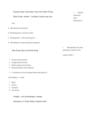 1. Apakah
keyakinan
pada
penyataan di
atas?
A Menubuhkan parti politik
B Membangunkan ekonomi sendiri
C Menggunakan taktik perang gerila
D Membebaskan negara daripada penjajahan
1. Mengapakah nilai mata
wang Jepun seperti di atas
sangat rendah ?
1. Dicetak tanpa kawalan
2. Penggunaannya terhad
3. Perlaksanaaan tukar barang
4. Bersaing dengan mata wang lain
1. X ditubuhkan untuk menjaga kepentingan Jepun di
Tanah Melayu. X ialah
1. Major
2. Syonan
3. Kempetai
4. Koa Kurenj
Kejayaan Jepun menewaskan kuasa barat dalam Perang
Dunia Kedua memberi keyakinan kepada orang Asia
Mata Wang Jepun Cap Pokok Pisang
Peringkat awal perkembangan semangat
nasionalisme di Tanah Melayu bergerak lemah
 