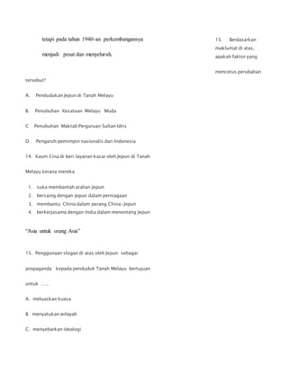 13. Berdasarkan
maklumat di atas,
apakah faktor yang
mencetus perubahan
tersebut?
A. Pendudukan Jepun di Tanah Melayu
B. Penubuhan Kesatuan Melayu Muda
C Penubuhan Maktab Perguruan Sultan Idris
D. Pengaruh pemimpin nasionalis dari Indonesia
14. Kaum Cina di beri layanan kasar oleh Jepun di Tanah
Melayu kerana mereka
1. suka membantah arahan Jepun
2. bersaing dengan Jepun dalam perniagaan
3. membantu China dalam perang China-Jepun
4. berkerjasama dengan India dalam menentang Jepun
“Asia untuk orang Asia”
15. Penggunaan slogan di atas oleh Jepun sebagai
propaganda kepada penduduk Tanah Melayu bertujuan
untuk …..
A. meluaskan kuasa
B. menyatukan wilayah
C. menyebarkan idealogi
tetapi pada tahun 1940-an perkembangannya
menjadi pesat dan menyeluruh.
 
