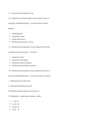 D. menamatkan penjajahan asing
16. Apakah kesan layanan Jepun yang berbeza-beza di
kalangan pendudduk Melayu, Cina dan India di Tanah
Melayu?
1. Pengangguran
2. Perpaduan kaum
3. Perpecahan kaum
4. Pembunuhan beramai-ramai
17. Berdasarkan pernyataaan di atas apakah faktor yang
mendorong perkembangan tersebut?
1. Keperitan hidup
2. Keperluan meningkat
3. Kekayaan bahan tempatan
4. Kepandaian penduduk tempatan
18. Berdasarkan pernyataan di atas apakah yang telah di
lakukan oleh Maharaja Meiji untuk memodenkan Jepun?
I Menekankan perindustrian
II Memajukan bidang pertanian
III Menlaksanakan slogan Asia Untuk Asia
IV Menjadikan negara Barat sebagai model.
1. I dan II
2. II dan III
3. III dan IV
4. I dan IV
 