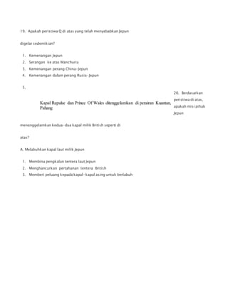 19. Apakah peristiwa Q di atas yang telah menyebabkan Jepun
digelar sedemikian?
1. Kemenangan Jepun
2. Serangan ke atas Manchuria
3. Kemenangan perang China-Jepun
4. Kemenangan dalam perang Rusia-Jepun
20. Berdasarkan
peristiwa di atas,
apakah misi pihak
Jepun
menenggelamkan kedua-dua kapal milik British seperti di
atas?
A. Melabuhkan kapal laut milik Jepun
1. Membina pengkalan tentera laut Jepun
2. Menghancurkan pertahanan tentera British
3. Memberi peluang kepada kapal-kapal asing untuk berlabuh
5.
Kapal Repulse dan Prince Of Wales ditenggelamkan di perairan Kuantan,
Pahang
 