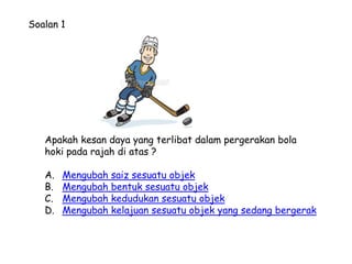 Soalan 1




   Apakah kesan daya yang terlibat dalam pergerakan bola
   hoki pada rajah di atas ?

   A.   Mengubah saiz sesuatu objek
   B.   Mengubah bentuk sesuatu objek
   C.   Mengubah kedudukan sesuatu objek
   D.   Mengubah kelajuan sesuatu objek yang sedang bergerak
 