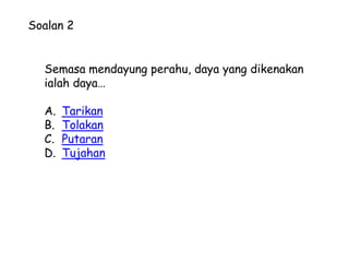 Soalan 2


  Semasa mendayung perahu, daya yang dikenakan
  ialah daya…

  A.   Tarikan
  B.   Tolakan
  C.   Putaran
  D.   Tujahan
 