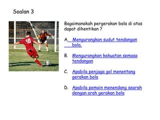 Soalan 3

           Bagaimanakah pergerakan bola di atas
           dapat dihentikan ?

           A. Mengurangkan sudut tendangan
              bola.

           B. Mengurangkan kekuatan semasa
              tendangan

           C. Apabila penjaga gol menentang
              gerakan bola

           D. Apabila pemain menendang searah
              dengan arah gerakan bola
 