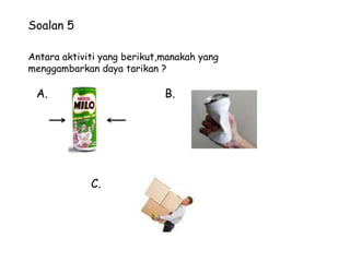 Soalan 5

Antara aktiviti yang berikut,manakah yang
menggambarkan daya tarikan ?

 A.                          B.




             C.
 