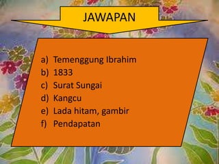 JAWAPAN


a)   Temenggung Ibrahim
b)   1833
c)   Surat Sungai
d)   Kangcu
e)   Lada hitam, gambir
f)   Pendapatan
 