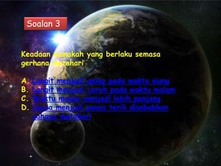 Soalan 3


Keadaan manakah yang berlaku semasa
gerhana matahari

A.   Langit menjadi gelap pada waktu siang
B.   Langit menjadi cerah pada waktu malam
C.   Waktu malam menjadi lebih panjang
D.   Cuaca menjadi panas terik disebabkan
     cahaya matahari
 