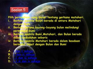 Soalan 5

Pilih pernyataan yang benar tentang gerhana matahari.
i. Berlaku apabila Bulan berada di antara Matahari
     dengan Bumi
ii. Berlaku kerana bayang-bayang bulan melindungi
     permukaan bumi
iii. Berlaku apabila Bumi,Matahari, dan Bulan berada
     dalam kedudukan sebaris
iv. Berlaku apabila Matahari berada dalam keadaan
     bersudut tepat dengan Bulan dan Bumi

A.   i dan ii sahaja
B.   ii dan iii sahaja
C.   i,ii dan iii sahaja
D.   i,ii,iii dan iv sahaja
 