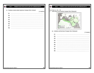 Bab 6        PEMBENTUKAN KERAJAAN ISLAM DAN SUMBANGANNYA                                                                          Bab 6        PEMBENTUKAN KERAJAAN ISLAM DAN SUMBANGANNYA


    (c) Nyatakan sebab-sebab kejatuhan Kerajaan Bani Umaiyah.                                                                     Buku Teks m.s. 154 – 158
                                                                                                             [ 4 markah ]         2.   Peta berikut menunjukkan kerajaan Bani Abbasiyah.

         F1    ................................................................................................................
         F2    ................................................................................................................
         F3    ................................................................................................................
         F4    ................................................................................................................
         F5    ................................................................................................................
         F6    ................................................................................................................
         F7    ................................................................................................................
         F8    ................................................................................................................

                                                                                                                                       (a) Jelaskan pembentukan Kerajaan Bani Abbasiyah.
                                                                                                                                                                                                                                               [ 5 markah ]
                                                                                                                                           F1    ................................................................................................................
                                                                                                                                           F2    ................................................................................................................
                                                                                                                                           F3    ................................................................................................................
                                                                                                                                           F4    ................................................................................................................
                                                                                                                                           F5    ................................................................................................................
                                                                                                                                           F6    ................................................................................................................
                                                                                                                                           F7    ................................................................................................................
                                                                                                                                           F8    ................................................................................................................
                                                                                                                                           F9    ................................................................................................................




MasariahMispari @ SAS T4B62011                                                                                             13     MasariahMispari @ SAS T4B62011                                                                                             14
 