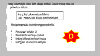 Dialogberikutmungkinberlakudalam kalangan pendudukSarawakterhadap reaksi awal
pembentukanMalaysia.
Mengapakahpenduduktersebutbertanggapansedemikian?
A Pengaruhparti berhaluan kiri
B Masalah ketidakseimbanganpenduduk
C Bimbang kehilangan kebebasanbersuara
D Kurangyakin untukmembentuk kerajaan
Anjang:Kitatolak pembentukan Malaysia.
Lukas : Kitaperlukekal dibawahpemerintahanBritish.
D
 