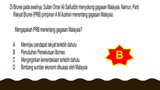 DiBruneipadaawalnya,SultanOmarAliSaifuddinmenyokonggagasanMalaysia.Namun,Parti
RakyatBrunei(PRB)pimpinanA.M.AzaharimenentanggagasanMalaysia.
MengapakahPRBmenentanggagasanMalaysia?
A Meninjaupendapatrakyatterlebihdahulu
B PenubuhanPersekutuanBorneo
C Menginginkankemerdekaanterlebihdahulu
D BimbangsumberekonomidikuasaiolehMalaysia
B
 
