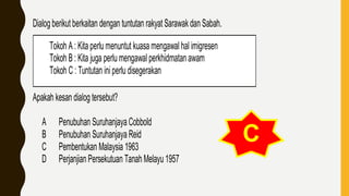 Tokoh A : Kita perlumenuntut kuasa mengawal hal imigresen
Tokoh B : Kita juga perlu mengawal perkhidmatan awam
Tokoh C : Tuntutan iniperlu disegerakan
Dialog berikut berkaitan dengan tuntutan rakyat Sarawakdan Sabah.
Apakah kesan dialog tersebut?
A Penubuhan Suruhanjaya Cobbold
B Penubuhan Suruhanjaya Reid
C Pembentukan Malaysia 1963
D Perjanjian Persekutuan Tanah Melayu 1957
C
 