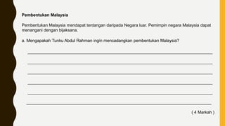 Pembentukan Malaysia
Pembentukan Malaysia mendapat tentangan daripada Negara luar. Pemimpin negara Malaysia dapat
menangani dengan bijaksana.
a. Mengapakah Tunku Abdul Rahman ingin mencadangkan pembentukan Malaysia?
_______________________________________________________________________________
_______________________________________________________________________________
_______________________________________________________________________________
_______________________________________________________________________________
_______________________________________________________________________________
_______________________________________________________________________________
( 4 Markah )
 