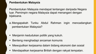 Pembentukan Malaysia
Pembentukan Malaysia mendapat tentangan daripada Negara
luar. Pemimpin negara Malaysia dapat menangani dengan
bijaksana.
a.Mengapakah Tunku Abdul Rahman ingin mencadangkan
pembentukan Malaysia?
 Menjamin kedudukan politik yang kukuh.
 Benteng menghadapi ancaman komunis
 Mewujudkan kerjasama dalam bidang ekonomi dan sosial
 Mendapatkan kerjasama British dengan rakyat tempatan.
 