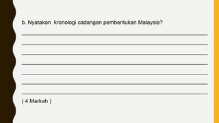 b. Nyatakan kronologi cadangan pembentukan Malaysia?
_____________________________________________________________
_____________________________________________________________
_____________________________________________________________
_____________________________________________________________
_____________________________________________________________
_____________________________________________________________
_____________________________________________________________
( 4 Markah )
 