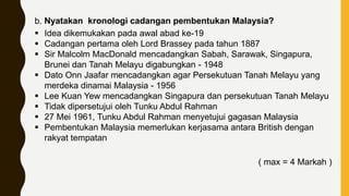 b. Nyatakan kronologi cadangan pembentukan Malaysia?
 Idea dikemukakan pada awal abad ke-19
 Cadangan pertama oleh Lord Brassey pada tahun 1887
 Sir Malcolm MacDonald mencadangkan Sabah, Sarawak, Singapura,
Brunei dan Tanah Melayu digabungkan - 1948
 Dato Onn Jaafar mencadangkan agar Persekutuan Tanah Melayu yang
merdeka dinamai Malaysia - 1956
 Lee Kuan Yew mencadangkan Singapura dan persekutuan Tanah Melayu
 Tidak dipersetujui oleh Tunku Abdul Rahman
 27 Mei 1961, Tunku Abdul Rahman menyetujui gagasan Malaysia
 Pembentukan Malaysia memerlukan kerjasama antara British dengan
rakyat tempatan
( max = 4 Markah )
 