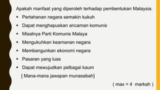 Apakah manfaat yang diperoleh terhadap pembentukan Malaysia.
 Pertahanan negara semakin kukuh
 Dapat menghapuskan ancaman komunis
 Misalnya Parti Komunis Malaya
 Mengukuhkan keamanan negara
 Membangunkan ekonomi negara
 Pasaran yang luas
 Dapat mewujudkan pelbagai kaum
[ Mana-mana jawapan munasabah]
( max = 4 markah )
 