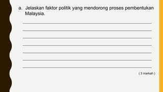 a. Jelaskan faktor politik yang mendorong proses pembentukan
Malaysia.
____________________________________________________________________________
____________________________________________________________________________
____________________________________________________________________________
____________________________________________________________________________
____________________________________________________________________________
____________________________________________________________________________
____________________________________________________________________________
( 3 markah )
 