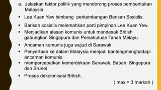 a. Jelaskan faktor politik yang mendorong proses pembentukan
Malaysia.
 Lee Kuan Yew bimbang perkembangan Barisan Sosiolis.
 Barisan sosialis melemahkan parti pimpinan Lee Kuan Yew.
 Menjadikan alasan komunis untuk mendesak British
gabungkan Singapura dan Persekutuan Tanah Melayu
 Ancaman komunis juga wujud di Sarawak
 Penyertaan ke dalam Malaysia menjadi bantengmenghadapi
ancaman komunis
 mempercepatkan kemerdekaan Sarawak, Sabah, Singapura
dan Brunei
 Proses dekolonisasi British.
( max = 3 markah )
 