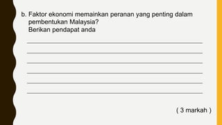 b. Faktor ekonomi memainkan peranan yang penting dalam
pembentukan Malaysia?
Berikan pendapat anda
____________________________________________________________________________
____________________________________________________________________________
____________________________________________________________________________
____________________________________________________________________________
____________________________________________________________________________
____________________________________________________________________________
( 3 markah )
 