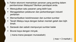 b. Faktor ekonomi memainkan peranan yang penting dalam
pembentukan Malaysia? Berikan pendapat anda.
 Mewujudkan satu pasaran yang lebih luas
 Menggalakkan pelaburan dan perkembangan industri
pertanian
 Memanfaatkan keistimewaan dan sumber-sumber
 Tanah Melayu kaya dengan bahan mentah getah dan bijih
timah.
 Sarawak dan sabah mempunyai sumber balak
 Brunei kaya dengan minyak.
( mana-mana jawapan munasabah)
( max = 3 markah )
 