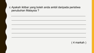 c. Apakah iktibar yang boleh anda ambil daripada peristiwa
penubuhan Malaysia ?
____________________________________________________________________________
____________________________________________________________________________
____________________________________________________________________________
____________________________________________________________________________
____________________________________________________________________________
____________________________________________________________________________
( 4 markah )
 