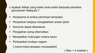 c. Apakah iktibar yang boleh anda ambil daripada peristiwa
penubuhan Malaysia ?
 Kerjasama di antara pemimpin tempatan
 Perpaduan berjaya mengalahkan anasir jahat
 Komunis dapat dibanteras
 Penjajahan asing ditamatkan
 Merapatkan hubungan antara kaum
 Perkayakan budaya negara
[ mana-mana jawapan munasabah]
( Max = 4 markah )
 