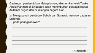 Cadangan pembentukan Malaysia yang diumumkan oleh Tunku
Abdul Rahman di Singapura telah menimbulkan pelbagai reaksi
di dalam negeri dan di kalangan negara luar.
a. Mengapakah penduduk Sabah dan Sarawak menolak gagasan
Malaysia
pada peringkat awal?
____________________________________________________________________________
____________________________________________________________________________
____________________________________________________________________________
____________________________________________________________________________
____________________________________________________________________________
____________________________________________________________________________
( 4 markah )
 
