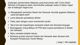 Cadangan pembentukan Malaysia yang diumumkan oleh Tunku Abdul
Rahman di Singapura telah menimbulkan pelbagai reaksi di dalam negeri
dan di kalangan negara luar.
a. Mengapakah penduduk Sabah dan Sarawak menolak gagasan Malaysia
pada peringkat awal?
 Lama dibawah pentadbiran British
 Tidak yakin dengan untuk memerintah sendiri
 Takut hak dan kepentingan penduduk sabah dan Sarawak tergugat
 Beranggapan orang Melayu di PTM akan kuasai pentadbiran di Sabah
dan Sarawak
 Mahu merdeka terlebih dahulu
 Bimbang sumber ekonomi Sabah dan Sarawak akan dikuasai oleh
Kerajaan Persekutuan Tanah Melayu
( max = 44 markah
 