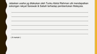 Jelaskan usaha yg dilakukan oleh Tunku Abdul Rahman utk mendapatkan
sokongan rakyat Sarawak & Sabah terhadap pembentukan Malaysia.
____________________________________________________________________________
____________________________________________________________________________
____________________________________________________________________________
____________________________________________________________________________
____________________________________________________________________________
____________________________________________________________________________
( 8 markah )
 