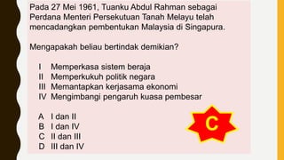 Pada 27 Mei 1961, Tuanku Abdul Rahman sebagai
Perdana Menteri Persekutuan Tanah Melayu telah
mencadangkan pembentukan Malaysia di Singapura.
Mengapakah beliau bertindak demikian?
I Memperkasa sistem beraja
II Memperkukuh politik negara
III Memantapkan kerjasama ekonomi
IV Mengimbangi pengaruh kuasa pembesar
A I dan II
B I dan IV
C II dan III
D III dan IV
C
 