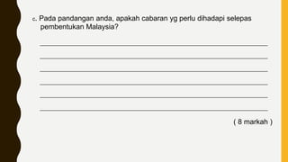c. Pada pandangan anda, apakah cabaran yg perlu dihadapi selepas
pembentukan Malaysia?
____________________________________________________________________________
____________________________________________________________________________
____________________________________________________________________________
____________________________________________________________________________
____________________________________________________________________________
____________________________________________________________________________
( 8 markah )
 