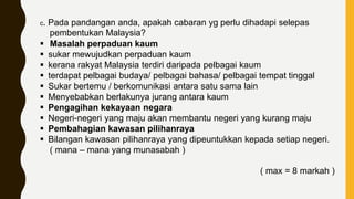c. Pada pandangan anda, apakah cabaran yg perlu dihadapi selepas
pembentukan Malaysia?
 Masalah perpaduan kaum
 sukar mewujudkan perpaduan kaum
 kerana rakyat Malaysia terdiri daripada pelbagai kaum
 terdapat pelbagai budaya/ pelbagai bahasa/ pelbagai tempat tinggal
 Sukar bertemu / berkomunikasi antara satu sama lain
 Menyebabkan berlakunya jurang antara kaum
 Pengagihan kekayaan negara
 Negeri-negeri yang maju akan membantu negeri yang kurang maju
 Pembahagian kawasan pilihanraya
 Bilangan kawasan pilihanraya yang dipeuntukkan kepada setiap negeri.
( mana – mana yang munasabah )
( max = 8 markah )
 