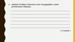 a. Jelaskan tindakan Indonesia untuk menggagalkan usaha
pembentukan Malaysia.
____________________________________________________________________________
____________________________________________________________________________
____________________________________________________________________________
____________________________________________________________________________
____________________________________________________________________________
____________________________________________________________________________
( 4 markah )
 