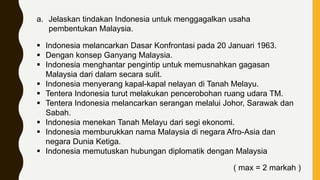 a. Jelaskan tindakan Indonesia untuk menggagalkan usaha
pembentukan Malaysia.
 Indonesia melancarkan Dasar Konfrontasi pada 20 Januari 1963.
 Dengan konsep Ganyang Malaysia.
 Indonesia menghantar pengintip untuk memusnahkan gagasan
Malaysia dari dalam secara sulit.
 Indonesia menyerang kapal-kapal nelayan di Tanah Melayu.
 Tentera Indonesia turut melakukan pencerobohan ruang udara TM.
 Tentera Indonesia melancarkan serangan melalui Johor, Sarawak dan
Sabah.
 Indonesia menekan Tanah Melayu dari segi ekonomi.
 Indonesia memburukkan nama Malaysia di negara Afro-Asia dan
negara Dunia Ketiga.
 Indonesia memutuskan hubungan diplomatik dengan Malaysia
( max = 2 markah )
 