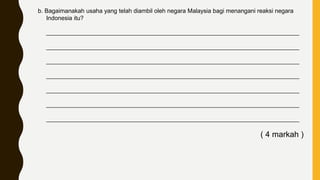 b. Bagaimanakah usaha yang telah diambil oleh negara Malaysia bagi menangani reaksi negara
Indonesia itu?
____________________________________________________________________________
____________________________________________________________________________
____________________________________________________________________________
____________________________________________________________________________
____________________________________________________________________________
____________________________________________________________________________
____________________________________________________________________________
( 4 markah )
 