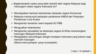 b. Bagaimanakah usaha yang telah diambil oleh negara Malaysia bagi
menangani reaksi negara Indonesia itu?
 Mendapatkan bantuan ketenteraan daripada negara Komanwel
 Malaysia mempunyai perjanjian pertahanan AMDA dan Perjanjian
Pertahanan Lima Kuasa
 Menghantar bantahan rasmi kepada SU PBB
 Menguatkan ketenteraan
 Menghantar perwakilan ke beberapa negara di Afrika menerangkan
hubungan Malaysia-Indonesia
 Mengadakan perundingan dengan kerajaan Indonesia yang baharu bagi
memulih hubungan
(Mana-mana jawapan yang munasabah)
( max = 4 markah )
 