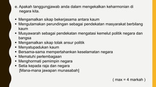 e. Apakah tanggungjawab anda dalam mengekalkan keharmonian di
negara kita.
 Mengamalkan sikap bekerjasama antara kaum
 Mengutamakan perundingan sebagai pendekatan masyarakat berbilang
kaum
 Musyawarah sebagai pendekatan mengatasi kemelut politik negara dan
bangsa
 Mengamalkan sikap tolak ansur politik
 Menyatupadukan kaum
 Bersama-sama mempertahankan keselamatan negara
 Mematuhi perlembagaan
 Menghormati pemimpin negara
 Setia kepada raja dan negara
[Mana-mana jawapan munasabah]
( max = 4 markah )
 