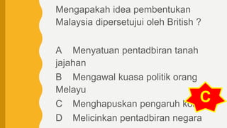 Mengapakah idea pembentukan
Malaysia dipersetujui oleh British ?
A Menyatuan pentadbiran tanah
jajahan
B Mengawal kuasa politik orang
Melayu
C Menghapuskan pengaruh komunis
D Melicinkan pentadbiran negara
C
 