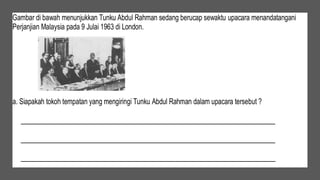 Gambar di bawah menunjukkan Tunku Abdul Rahman sedang berucap sewaktu upacara menandatangani
Perjanjian Malaysia pada 9 Julai 1963 di London.
a. Siapakah tokoh tempatan yang mengiringi Tunku Abdul Rahman dalam upacara tersebut ?
____________________________________________________________________________
____________________________________________________________________________
____________________________________________________________________________
 