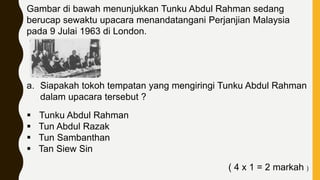 Gambar di bawah menunjukkan Tunku Abdul Rahman sedang
berucap sewaktu upacara menandatangani Perjanjian Malaysia
pada 9 Julai 1963 di London.
a. Siapakah tokoh tempatan yang mengiringi Tunku Abdul Rahman
dalam upacara tersebut ?
 Tunku Abdul Rahman
 Tun Abdul Razak
 Tun Sambanthan
 Tan Siew Sin
( 4 x 1 = 2 markah )
 