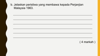 b. Jelaskan peristiwa yang membawa kepada Perjanjian
Malaysia 1963.
____________________________________________________________________________
____________________________________________________________________________
____________________________________________________________________________
____________________________________________________________________________
____________________________________________________________________________
____________________________________________________________________________
( 4 markah )
 