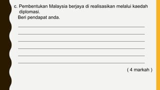 c. Pembentukan Malaysia berjaya di realisasikan melalui kaedah
diplomasi.
Beri pendapat anda.
____________________________________________________________________________
____________________________________________________________________________
____________________________________________________________________________
____________________________________________________________________________
____________________________________________________________________________
____________________________________________________________________________
( 4 markah )
 