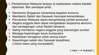c. Pembentukan Malaysia berjaya di realisasikan melalui kaedah
diplomasi. Beri pendapat anda.
 Membantu Singapura menentang kegiatan komunis
 Membantu Sabah dan Sarawak mencapai kemerdekaan
 Penubuhan Malaysia dapat mengimbangi jumlah penduduk
 Negara anggota akan dapat mengadakan kerjasama ekonomi
dan perdagangan untuk faedah bersama
 Saling membantu negara anggota yang kekurangan sumber
 Menjaga kepentingan kaum bumiputera
 Kebebasan beragama untuk semua kaum
 Kepentingan sabah dan Sarawak terpelihara.
[ mana mana yang munasabah]
( max = 4 markah )
 