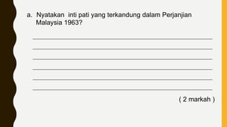 a. Nyatakan inti pati yang terkandung dalam Perjanjian
Malaysia 1963?
____________________________________________________________________________
____________________________________________________________________________
____________________________________________________________________________
____________________________________________________________________________
____________________________________________________________________________
____________________________________________________________________________
( 2 markah )
 