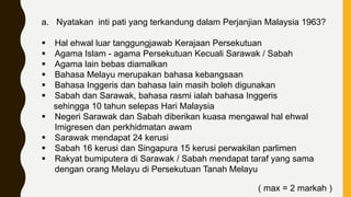 a. Nyatakan inti pati yang terkandung dalam Perjanjian Malaysia 1963?
 Hal ehwal luar tanggungjawab Kerajaan Persekutuan
 Agama Islam - agama Persekutuan Kecuali Sarawak / Sabah
 Agama lain bebas diamalkan
 Bahasa Melayu merupakan bahasa kebangsaan
 Bahasa Inggeris dan bahasa lain masih boleh digunakan
 Sabah dan Sarawak, bahasa rasmi ialah bahasa Inggeris
sehingga 10 tahun selepas Hari Malaysia
 Negeri Sarawak dan Sabah diberikan kuasa mengawal hal ehwal
Imigresen dan perkhidmatan awam
 Sarawak mendapat 24 kerusi
 Sabah 16 kerusi dan Singapura 15 kerusi perwakilan parlimen
 Rakyat bumiputera di Sarawak / Sabah mendapat taraf yang sama
dengan orang Melayu di Persekutuan Tanah Melayu
( max = 2 markah )
 