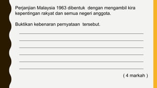 Perjanjian Malaysia 1963 dibentuk dengan mengambil kira
kepentingan rakyat dan semua negeri anggota.
Buktikan kebenaran pernyataan tersebut.
____________________________________________________________________________
____________________________________________________________________________
____________________________________________________________________________
____________________________________________________________________________
____________________________________________________________________________
____________________________________________________________________________
( 4 markah )
 