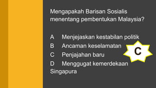 Mengapakah Barisan Sosialis
menentang pembentukan Malaysia?
A Menjejaskan kestabilan politik
B Ancaman keselamatan
C Penjajahan baru
D Menggugat kemerdekaan
Singapura
C
 