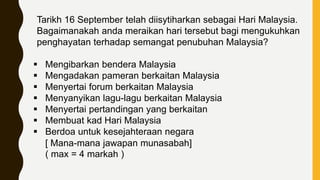 Tarikh 16 September telah diisytiharkan sebagai Hari Malaysia.
Bagaimanakah anda meraikan hari tersebut bagi mengukuhkan
penghayatan terhadap semangat penubuhan Malaysia?
 Mengibarkan bendera Malaysia
 Mengadakan pameran berkaitan Malaysia
 Menyertai forum berkaitan Malaysia
 Menyanyikan lagu-lagu berkaitan Malaysia
 Menyertai pertandingan yang berkaitan
 Membuat kad Hari Malaysia
 Berdoa untuk kesejahteraan negara
[ Mana-mana jawapan munasabah]
( max = 4 markah )
 