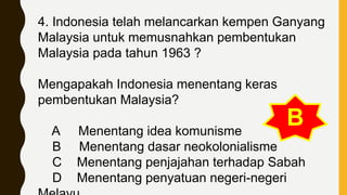 4. Indonesia telah melancarkan kempen Ganyang
Malaysia untuk memusnahkan pembentukan
Malaysia pada tahun 1963 ?
Mengapakah Indonesia menentang keras
pembentukan Malaysia?
A Menentang idea komunisme
B Menentang dasar neokolonialisme
C Menentang penjajahan terhadap Sabah
D Menentang penyatuan negeri-negeri
B
 